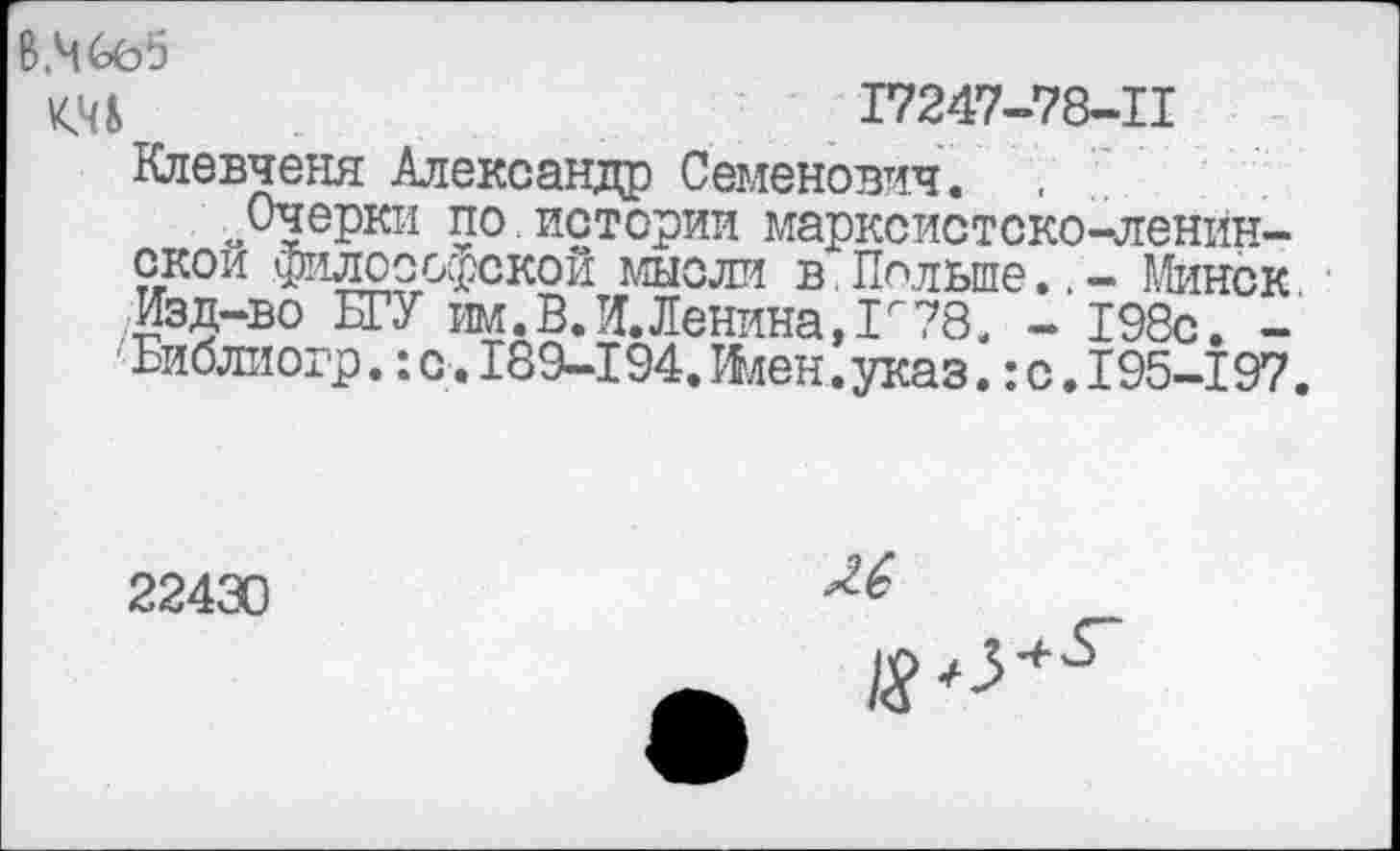 ﻿В.Чбе‘5
КМ	17247-78-11
Влевченя Александр Семенович. .
„Очерки по.истории марксистско-ленинской философской мысли в.Польше..- Минск • Изд-во БГУ им. В Л. Ленина, Г ?8, - 198с. -Библиогр. :с. 189-194Ллен. указ.: с. 195-197.
22430
Л